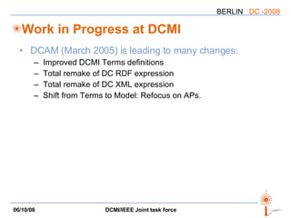 Work in Progress at DCMI DCAM (March 2005) is leading to many changes: Improved DCMI Terms definitions Total remake of DC RDF expression Total remake of DC XML expression Shift from Terms to Model: Refocus on APs. 