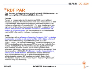 RDF PAR Title: Standard for Resource Description Framework (RDF) Vocabulary for IEEE Learning Object Metadata (LOM) Data Elements Purpose : There is an increasing demand for definitions of IEEE Learning Object Metadata (LOM) data element semantics which allow the expression of IEEE LOM instances in applications using Semantic Web technologies such as the Resource Description Framework (RDF). For some data elements, this expression can be achieved using existing, stable RDF vocabularies.  The purpose of this Standard is to define the semantics of data elements not covered by such vocabularies.  This Standard forms an important basis for making IEEE LOM useful in this larger metadata context.  Scope : This Standard defines  a Resource Description Framework (RDF) vocabulary to express the semantics of data elements of the LOMv1.0 base schema  of IEEE Standard for Learning Object Metadata (LOM) (IEEE Std 1484-12.1-2002). The Standard makes use of modeling primitives from the RDF Vocabulary Description Language (RDF Schema) and the Dublin Core Abstract Model (DCAM). The Standard includes the specification of RDF terms, including properties, classes, vocabularies, syntax encoding schemes and vocabulary encoding schemes, covering the semantics of data elements defined in IEEE LOM.  The Standard includes the specification of URIs to use to identify the terms.  The Standard does not define new terms for data elements that can be appropriately expressed using sufficiently stable, existing RDF vocabularies (notably Dublin Core). This Standard does not address the construction of conforming IEEE LOM instances using RDF technology. 