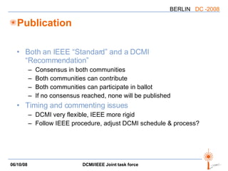 Publication Both an IEEE “Standard” and a DCMI “Recommendation” Consensus in both communities Both communities can contribute Both communities can participate in ballot If no consensus reached, none will be published Timing and commenting issues DCMI very flexible, IEEE more rigid Follow IEEE procedure, adjust DCMI schedule & process? 