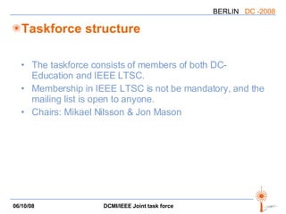 Taskforce structure The taskforce consists of members of both DC-Education and IEEE LTSC. Membership in IEEE LTSC is not be mandatory, and the mailing list is open to anyone. Chairs: Mikael Nilsson & Jon Mason 