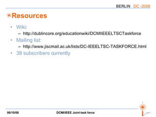 Resources Wiki: http://dublincore.org/educationwiki/DCMIIEEELTSCTaskforce  Mailing list: http://www.jiscmail.ac.uk/lists/DC-IEEELTSC-TASKFORCE.html 38 subscribers currently 