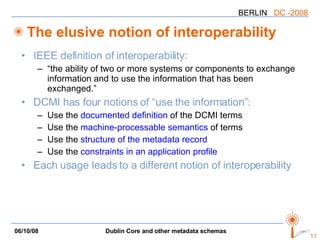 The elusive notion of interoperability IEEE definition of interoperability: “the ability of two or more systems or components to exchange information and to use the information that has been exchanged.” DCMI has four notions of “use the information”: Use the  documented definition  of the DCMI terms Use the  machine-processable semantics  of terms Use the  structure of the metadata record   Use the  constraints in an application profile Each usage leads to a different notion of interoperability 