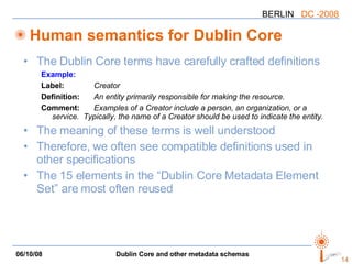 Human semantics for Dublin Core The Dublin Core terms have carefully crafted definitions Example: Label:   Creator Definition: An entity primarily responsible for making the resource. Comment: Examples of a Creator include a person, an organization, or a service.  Typically, the name of a Creator should be used to indicate the entity. The meaning of these terms is well understood Therefore, we often see compatible definitions used in other specifications The 15 elements in the “Dublin Core Metadata Element Set” are most often reused 