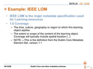 Example: IEEE LOM IEEE LOM is the major metadata specification used for Learning resources 1.6 Coverage The time, culture, geography or region to which this learning object applies. The extent or scope of the content of the learning object. Coverage will typically include spatial location [...] NOTE —This is the definition from the Dublin Core Metadata Element Set, version 1.1  