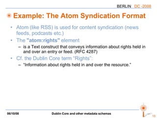 Example: The Atom Syndication Format Atom (like RSS) is used for content syndication (news feeds, podcasts etc.) The  "atom:rights"  element is a Text construct that conveys information about rights held in and over an entry or feed. (RFC 4287) Cf. the Dublin Core term “Rights”: “Information about rights held in and over the resource.” 