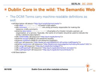 Dublin Core in the wild: The Semantic Web The DCMI Terms carry machine-readable definitions as well: <rdf:Description rdf:about=" http://purl.org/dc/terms/creator "> <rdfs: label   xml:lang="en-US" > Creator </rdfs:label> <rdfs: comment   xml:lang="en-US" > An entity primarily responsible for making the  resource. </rdfs:comment> <dcterms: description   xml:lang="en-US" > Examples of a Creator include a person, an  organization, or a service. Typically, the name of a Creator should be used to indicate the  entity. </dcterms:description> <rdfs: isDefinedBy  rdf:resource=" http://purl.org/dc/terms/ "/> <dcterms: issued > 2008-01-14 </dcterms:issued> <dcterms: modified > 2008-01-14 </dcterms:modified> <rdf: type  rdf:resource=" http://www.w3.org/1999/02/22-rdf-syntax-ns#Property "/> <dcterms :hasVersion  rdf:resource=" http://dublincore.org/usage/terms/history/#creatorT-001 "/> <rdfs: range  rdf:resource=" http://purl.org/dc/terms/Agent "/> <rdfs: subPropertyOf  rdf:resource=" http://purl.org/dc/elements/1.1/creator "/> <rdfs: subPropertyOf  rdf:resource=" http://purl.org/dc/terms/contributor "/> </rdf:Description> 