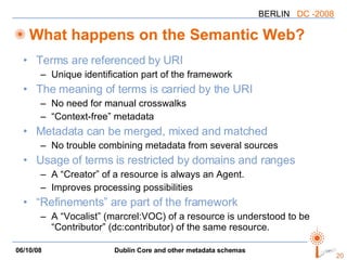 Terms are referenced by URI Unique identification part of the framework The meaning of terms is carried by the URI No need for manual crosswalks “Context-free” metadata Metadata can be merged, mixed and matched No trouble combining metadata from several sources Usage of terms is restricted by domains and ranges A “Creator” of a resource is always an Agent. Improves processing possibilities “Refinements” are part of the framework A “Vocalist” (marcrel:VOC) of a resource is understood to be “Contributor” (dc:contributor) of the same resource. What happens on the Semantic Web? 