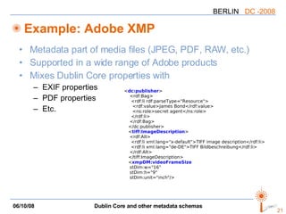 Example: Adobe XMP Metadata part of media files (JPEG, PDF, RAW, etc.) Supported in a wide range of Adobe products Mixes Dublin Core properties with EXIF properties PDF properties Etc. < dc:publisher > <rdf:Bag> <rdf:li rdf:parseType="Resource"> <rdf:value>James Bond</rdf:value> <ns:role>secret agent</ns:role> </rdf:li> </rdf:Bag> </dc:publisher> < tiff:ImageDescription > <rdf:Alt> <rdf:li xml:lang="x-default">TIFF image description</rdf:li> <rdf:li xml:lang="de-DE">TIFF Bildbeschreibung</rdf:li> </rdf:Alt> </tiff:ImageDescription> < xmpDM:videoFrameSize stDim:w="16" stDim:h="9" stDim:unit="inch"/> 