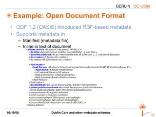 Example: Open Document Format ODF 1.2 (OASIS) introduced RDF-based metadata Supports metadata in Manifest (metadata file) Inline in text of document < bibtex:Article  rdf:about="info:pmid/17445913"> < dc:title >Neuraminidase inhibitor susceptibility[...].</dc:title> < dcterms:abstract >As an intermediate host of avian and [...] .</dcterms:abstract> < dc:creator >K Bauer</dc:creator> <dc:creator>M Schmidtke</dc:creator> < foaf:maker > < foaf:Person  rdf:about="http://purl.org/net/hubmed/ns/pmids/17445913/authors/Bauer,K"> < foaf:name >K Bauer</foaf:name> <rdf:value>K Bauer</rdf:value> <foaf:givenname></foaf:givenname> <foaf:surname>Bauer</foaf:surname> </foaf:Person> </foaf:maker> < dc:identifier >10.1016/j.antiviral.2007.03.007</dc:identifier> < prism:publicationName >Antiviral Res</prism:publicationName> <prism:publicationDate>2007-09</prism:publicationDate> <prism:volume>75</prism:volume> <prism:number>3</prism:number> <prism:startingPage>219</prism:startingPage> <prism:endingPage>226</prism:endingPage> <prism:isPartOf rdf:resource="urn:issn:0166-3542"/> </bibtex:Article> 