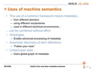 Uses of machine semantics The use of a common framework means metadata... from different domains using different vocabularies used in different technical environments... ... can be combined without effort. Ontologies Enable advanced processing of metadata Automatic discovery of term definitions “Follow your nose” Linked open data Giant global graph of metadata 