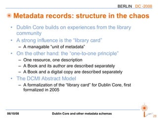 Metadata records: structure in the chaos Dublin Core builds on experiences from the library community A strong influence is the “library card” A  managable  “unit of metadata” On the other hand: the “one-to-one principle” One resource, one description A Book and its author are described separately A Book and a digital copy are described separately The DCMI Abstract Model A formalization of the “library card” for Dublin Core, first formalized in 2005 