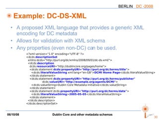 Example: DC-DS-XML A proposed XML language that provides a generic XML encoding for DC metadata Allows for validation with XML schema Any properties (even non-DC) can be used. <?xml version="1.0" encoding="UTF-8" ?> <dcds: descriptionSet xmlns:dcds="http://purl.org/dc/xmlns/2008/09/01/dc-ds-xml/"> <dcds: description dcds: resourceURI ="http://dublincore.org/pages/home"> <dcds:statement  dcds:propertyURI="http://purl.org/dc/terms/title" > <dcds: literalValueString  xml:lang="en-GB"> DCMI Home Page </dcds:literalValueString> </dcds:statement> <dcds:statement  dcds:propertyURI="http://purl.org/dc/terms/publisher" dcds: valueURI="http://example.org/agents/DCMI" > <dcds:valueString>Dublin Core Metadata Initiative</dcds:valueString> </dcds:statement> <dcds:statement dcds: propertyURI="http://purl.org/dc/terms/date" > <dcds: literalValueString > 2005-05-05 </dcds:literalValueString> </dcds:statement> </dcds:description> </dcds:descriptionSet> 