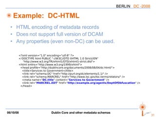 Example:  DC-HTML HTML encoding of metadata records Does not support full version of DCAM Any properties (even non-DC) can be used. <?xml version="1.0" encoding="utf-8" ?> <!DOCTYPE html PUBLIC "-//W3C//DTD XHTML 1.0 Strict//EN" "http://www.w3.org/TR/xhtml1/DTD/xhtml1-strict.dtd"> <html xmlns="http://www.w3.org/1999/xhtml"> <head profile="http://dublincore.org/documents/2008/08/04/dc-html/"> <title>Services to Government</title> <link rel="schema.DC" href="http://purl.org/dc/elements/1.1/" /> <link rel="schema.MARCREL" href="http://www.loc.gov/loc.terms/relators/" /> <meta name=" DC.title " content=" Services to Government " /> <link rel=" MARCREL.EDT " href=" http://example.org/agents/DeptOfObfuscation " /> </head> 