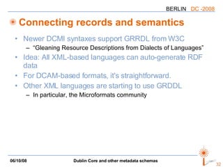 Connecting records and semantics Newer DCMI syntaxes support GRRDL from W3C “Gleaning Resource Descriptions from Dialects of Languages” Idea: All XML-based languages can auto-generate RDF data For DCAM-based formats, it's straightforward. Other XML languages are starting to use GRDDL In particular, the Microformats community 