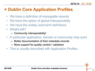 Dublin Core Application Profiles We have a definition of managable records We have the option of global interoperability We have the widely used term definitions What's left? Community interoperability! A particular application, domain or community may want Better documentation of their metadata records More support for quality control / validation This is usually described with Application Profiles 