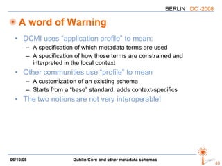 A word of Warning DCMI uses “application profile” to mean: A specification of which metadata terms are used A specification of how those terms are constrained and interpreted in the local context Other communities use “profile” to mean A customization of an existing schema Starts from a “base” standard, adds context-specifics The two notions are not very interoperable! 