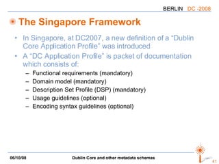 The Singapore Framework In Singapore, at DC2007, a new definition of a “Dublin Core Application Profile” was introduced A “DC Application Profile” is packet of documentation which consists of: Functional requirements (mandatory) Domain model (mandatory) Description Set Profile (DSP) (mandatory) Usage guidelines (optional) Encoding syntax guidelines (optional) 