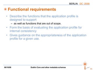 Functional requirements Describe the functions that the application profile is designed to support as well as functions that are out of scope. Form the basis of evaluating the application profile for internal consistency Gives guidance on the appropriateness of the application profile for a given use. 