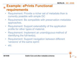 Example: ePrints Functional requirements Requirement: Provide a richer set of metadata than is currently possible with simple DC Requirement: Be compatible with preservation metadata approaches.  Requirement: Support extensibility of the application profile for other types of material.  Requirement: Implement an unambiguous method of identifying the full-text(s). Requirement: Support navigation between different 'versions' of the same eprint  etc. 