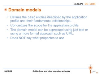 Domain models Defines the basic entities described by the application profile and their fundamental relationships. Concretizes the scope for the application profile. The domain model can be expressed using just text or using a more formal approach such as UML. Does NOT say what properties to use 
