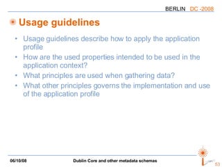 Usage guidelines Usage guidelines describe how to apply the application profile How are the used properties intended to be used in the application context? What principles are used when gathering data? What other principles governs the implementation and use of the application profile 