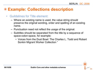 Example: Collections description Guildelines for Title element: Where an existing name is used, the value string should preserve the original wording, order and spelling of an existing name.  Punctuation need not reflect the usage of the original.  Subtitles should be separated from the title by a sequence of space-colon-space, for example: Voices from the Dust Bowl: The Charles L. Todd and Robert Sonkin Migrant Worker Collection “ 