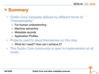 Summary Dublin Core metadata defined by different forms of “interoperability” For human understanding Machine semantics Metadata records Application Profiles Projects need to place themselves on this map What do I need? How can I achieve it? The Dublin Core community is open to implementers at all levels 