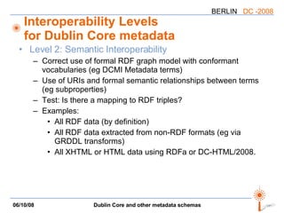 Interoperability Levels for Dublin Core metadata Level 2: Semantic Interoperability Correct use of formal RDF graph model with conformant vocabularies (eg DCMI Metadata terms) Use of URIs and formal semantic relationships between terms (eg subproperties) Test: Is there a mapping to RDF triples? Examples: All RDF data (by definition) All RDF data extracted from non-RDF formats (eg via GRDDL transforms) All XHTML or HTML data using RDFa or DC-HTML/2008. 