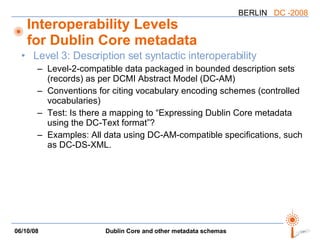 Interoperability Levels for Dublin Core metadata Level 3: Description set syntactic interoperability Level-2-compatible data packaged in bounded description sets (records) as per DCMI Abstract Model (DC-AM) Conventions for citing vocabulary encoding schemes (controlled vocabularies) Test: Is there a mapping to “Expressing Dublin Core metadata using the DC-Text format”? Examples: All data using DC-AM-compatible specifications, such as DC-DS-XML. 