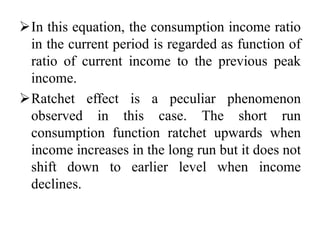 In this equation, the consumption income ratio
in the current period is regarded as function of
ratio of current income to the previous peak
income.
Ratchet effect is a peculiar phenomenon
observed in this case. The short run
consumption function ratchet upwards when
income increases in the long run but it does not
shift down to earlier level when income
declines.
 