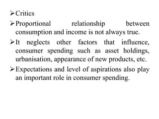 Critics
Proportional relationship between
consumption and income is not always true.
It neglects other factors that influence,
consumer spending such as asset holdings,
urbanisation, appearance of new products, etc.
Expectations and level of aspirations also play
an important role in consumer spending.
 