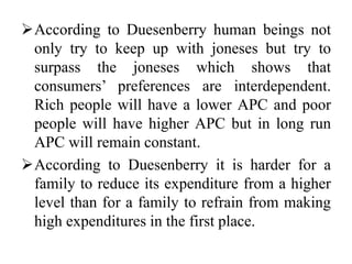 According to Duesenberry human beings not
only try to keep up with joneses but try to
surpass the joneses which shows that
consumers’ preferences are interdependent.
Rich people will have a lower APC and poor
people will have higher APC but in long run
APC will remain constant.
According to Duesenberry it is harder for a
family to reduce its expenditure from a higher
level than for a family to refrain from making
high expenditures in the first place.
 
