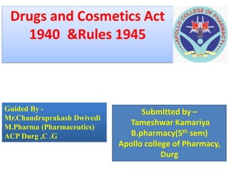 Drugs and Cosmetics Act
1940 &Rules 1945
Guided By -
Mr.Chandraprakash Dwivedi
M.Pharma (Pharmaceutics)
ACP Durg ,C .G
Submitted by –
Tameshwar Kamariya
B.pharmacy(5th sem)
Apollo college of Pharmacy,
Durg
 