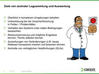 Ziele von zentraler Logsammlung und Auswertung

! Überblick in komplexen Umgebungen behalten
! Unterstützung bei der Ursachenforschung
!

in Fehler- / Problemfällen
Verhalten des Systems unter realen Bedingungen
beobachten

! Ressourcennutzung und mögliche Engpässe
kennen, Trends ableiten können

! Auswirkungen von Veränderungen (z.B. neues

Release) transparent machen und bewerten können

! Kontrolle von vertraglichen Verpflichtungen (SLAs)

9

15.11.13

Cassini Consulting

 