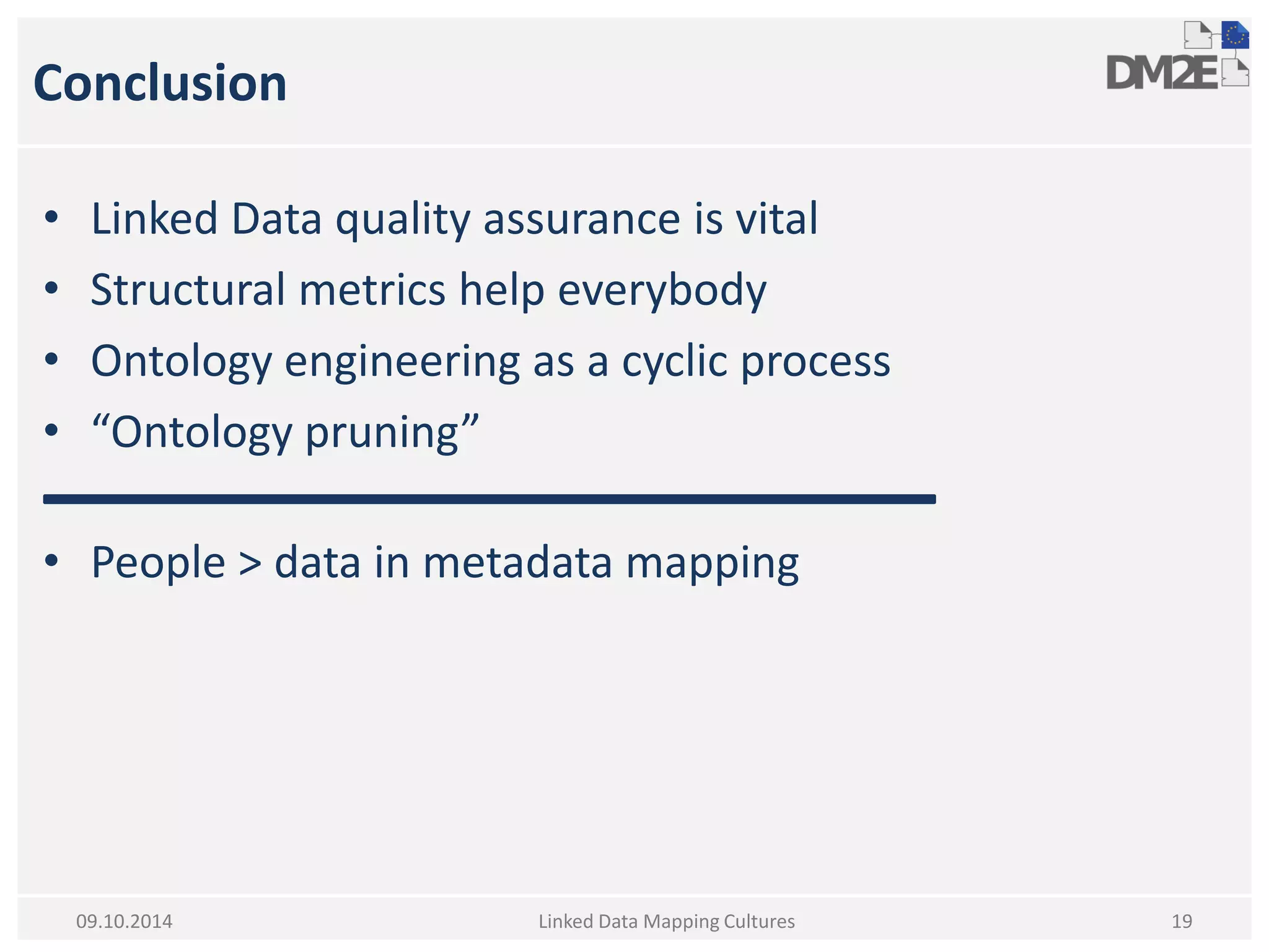 Conclusion 
•Linked Data quality assurance is vital 
•Structural metrics help everybody 
•Ontology engineering as a cyclic process 
•“Ontology pruning” 
•People > data in metadata mapping 
Linked Data Mapping Cultures 
19 
09.10.2014  