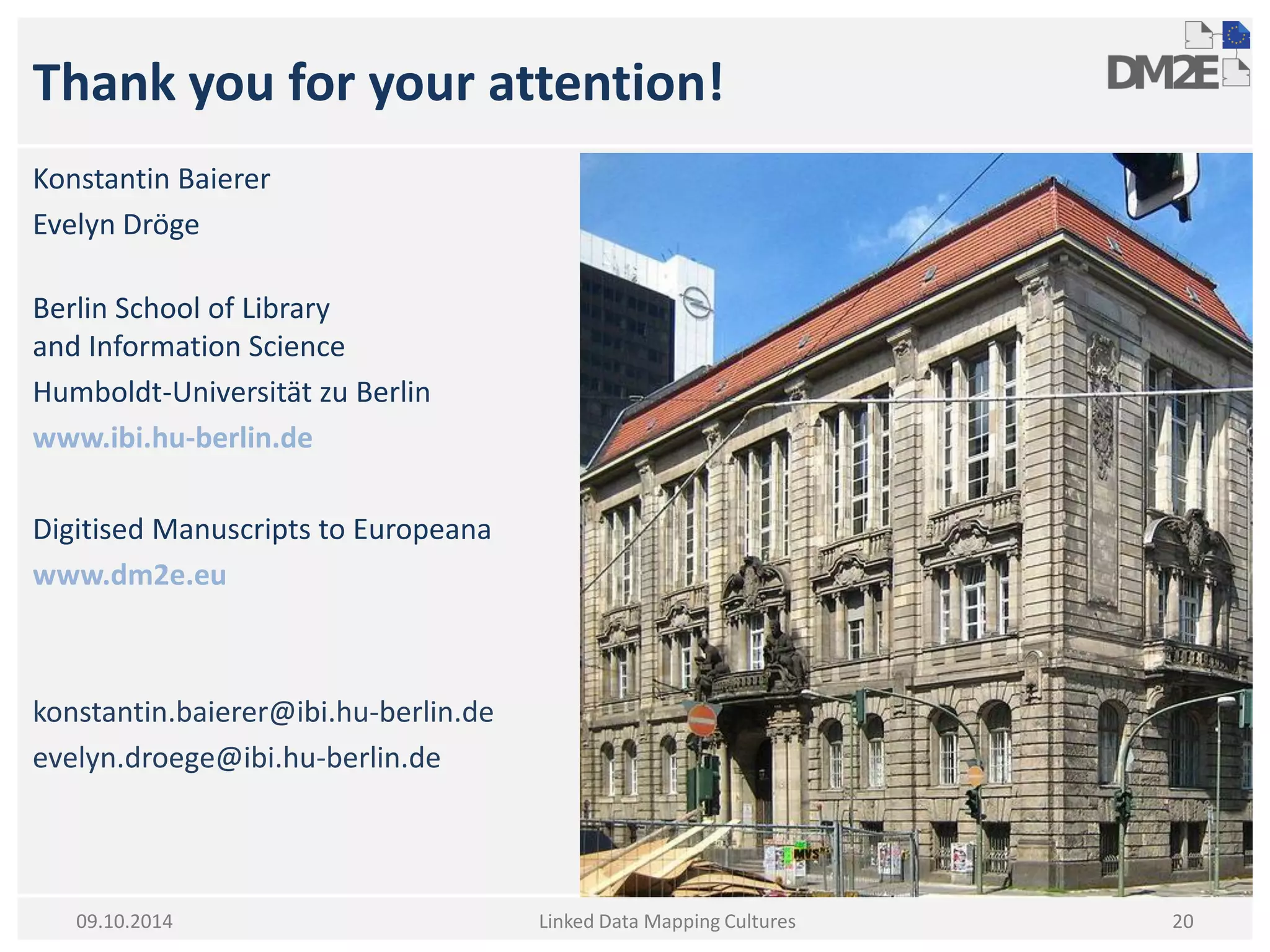 Thank you for your attention! 
Konstantin Baierer 
Evelyn Dröge 
Berlin School of Library and Information Science 
Humboldt-Universität zu Berlin 
www.ibi.hu-berlin.de 
Digitised Manuscripts to Europeana 
www.dm2e.eu 
konstantin.baierer@ibi.hu-berlin.de 
evelyn.droege@ibi.hu-berlin.de 
Linked Data Mapping Cultures 
20 
09.10.2014  