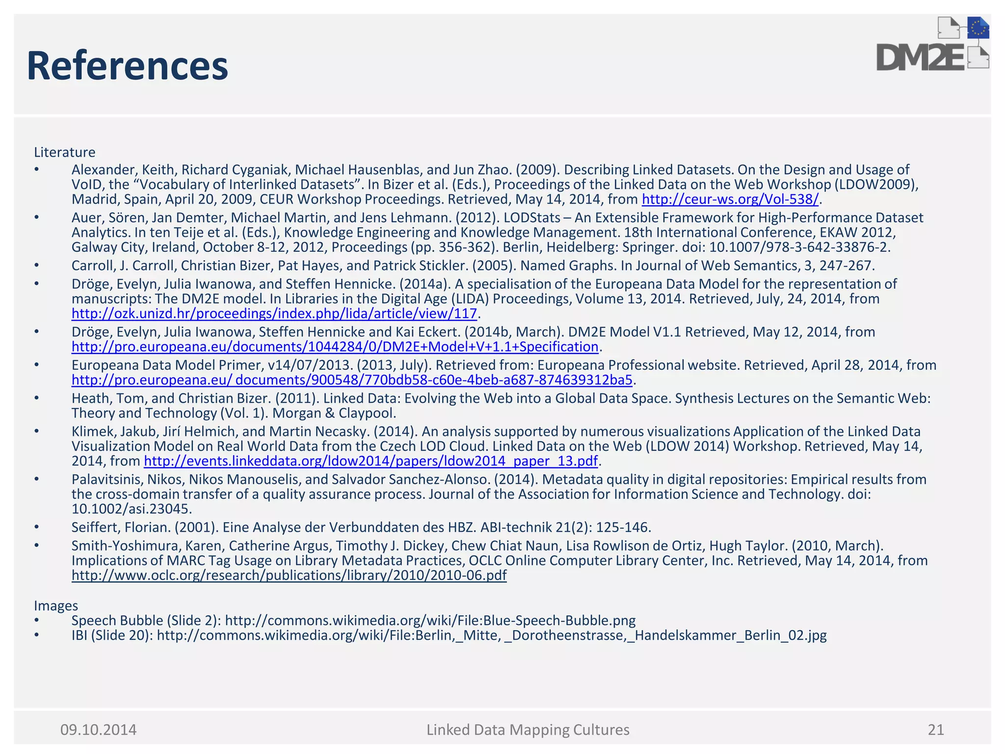References 
Literature 
•Alexander, Keith, Richard Cyganiak, Michael Hausenblas, and Jun Zhao. (2009). Describing Linked Datasets. On the Design and Usage of VoID, the “Vocabulary of Interlinked Datasets”. In Bizer et al. (Eds.), Proceedings of the Linked Data on the Web Workshop (LDOW2009), Madrid, Spain, April 20, 2009, CEUR Workshop Proceedings. Retrieved, May 14, 2014, from http://ceur-ws.org/Vol-538/. 
•Auer, Sören, Jan Demter, Michael Martin, and Jens Lehmann. (2012). LODStats – An Extensible Framework for High-Performance Dataset Analytics. In ten Teije et al. (Eds.), Knowledge Engineering and Knowledge Management. 18th International Conference, EKAW 2012, Galway City, Ireland, October 8-12, 2012, Proceedings (pp. 356-362). Berlin, Heidelberg: Springer. doi: 10.1007/978-3-642-33876-2. 
•Carroll, J. Carroll, Christian Bizer, Pat Hayes, and Patrick Stickler. (2005). Named Graphs. In Journal of Web Semantics, 3, 247-267. 
•Dröge, Evelyn, Julia Iwanowa, and Steffen Hennicke. (2014a). A specialisation of the Europeana Data Model for the representation of manuscripts: The DM2E model. In Libraries in the Digital Age (LIDA) Proceedings, Volume 13, 2014. Retrieved, July, 24, 2014, from http://ozk.unizd.hr/proceedings/index.php/lida/article/view/117. 
•Dröge, Evelyn, Julia Iwanowa, Steffen Hennicke and Kai Eckert. (2014b, March). DM2E Model V1.1 Retrieved, May 12, 2014, from http://pro.europeana.eu/documents/1044284/0/DM2E+Model+V+1.1+Specification. 
•Europeana Data Model Primer, v14/07/2013. (2013, July). Retrieved from: Europeana Professional website. Retrieved, April 28, 2014, from http://pro.europeana.eu/ documents/900548/770bdb58-c60e-4beb-a687-874639312ba5. 
•Heath, Tom, and Christian Bizer. (2011). Linked Data: Evolving the Web into a Global Data Space. Synthesis Lectures on the Semantic Web: Theory and Technology (Vol. 1). Morgan & Claypool. 
•Klimek, Jakub, Jirí Helmich, and Martin Necasky. (2014). An analysis supported by numerous visualizations Application of the Linked Data Visualization Model on Real World Data from the Czech LOD Cloud. Linked Data on the Web (LDOW 2014) Workshop. Retrieved, May 14, 2014, from http://events.linkeddata.org/ldow2014/papers/ldow2014_paper_13.pdf. 
•Palavitsinis, Nikos, Nikos Manouselis, and Salvador Sanchez-Alonso. (2014). Metadata quality in digital repositories: Empirical results from the cross-domain transfer of a quality assurance process. Journal of the Association for Information Science and Technology. doi: 10.1002/asi.23045. 
•Seiffert, Florian. (2001). Eine Analyse der Verbunddaten des HBZ. ABI-technik 21(2): 125-146. 
•Smith-Yoshimura, Karen, Catherine Argus, Timothy J. Dickey, Chew Chiat Naun, Lisa Rowlison de Ortiz, Hugh Taylor. (2010, March). Implications of MARC Tag Usage on Library Metadata Practices, OCLC Online Computer Library Center, Inc. Retrieved, May 14, 2014, from http://www.oclc.org/research/publications/library/2010/2010-06.pdf 
Images 
•Speech Bubble (Slide 2): http://commons.wikimedia.org/wiki/File:Blue-Speech-Bubble.png 
•IBI (Slide 20): http://commons.wikimedia.org/wiki/File:Berlin,_Mitte, _Dorotheenstrasse,_Handelskammer_Berlin_02.jpg 
Linked Data Mapping Cultures 
21 
09.10.2014 