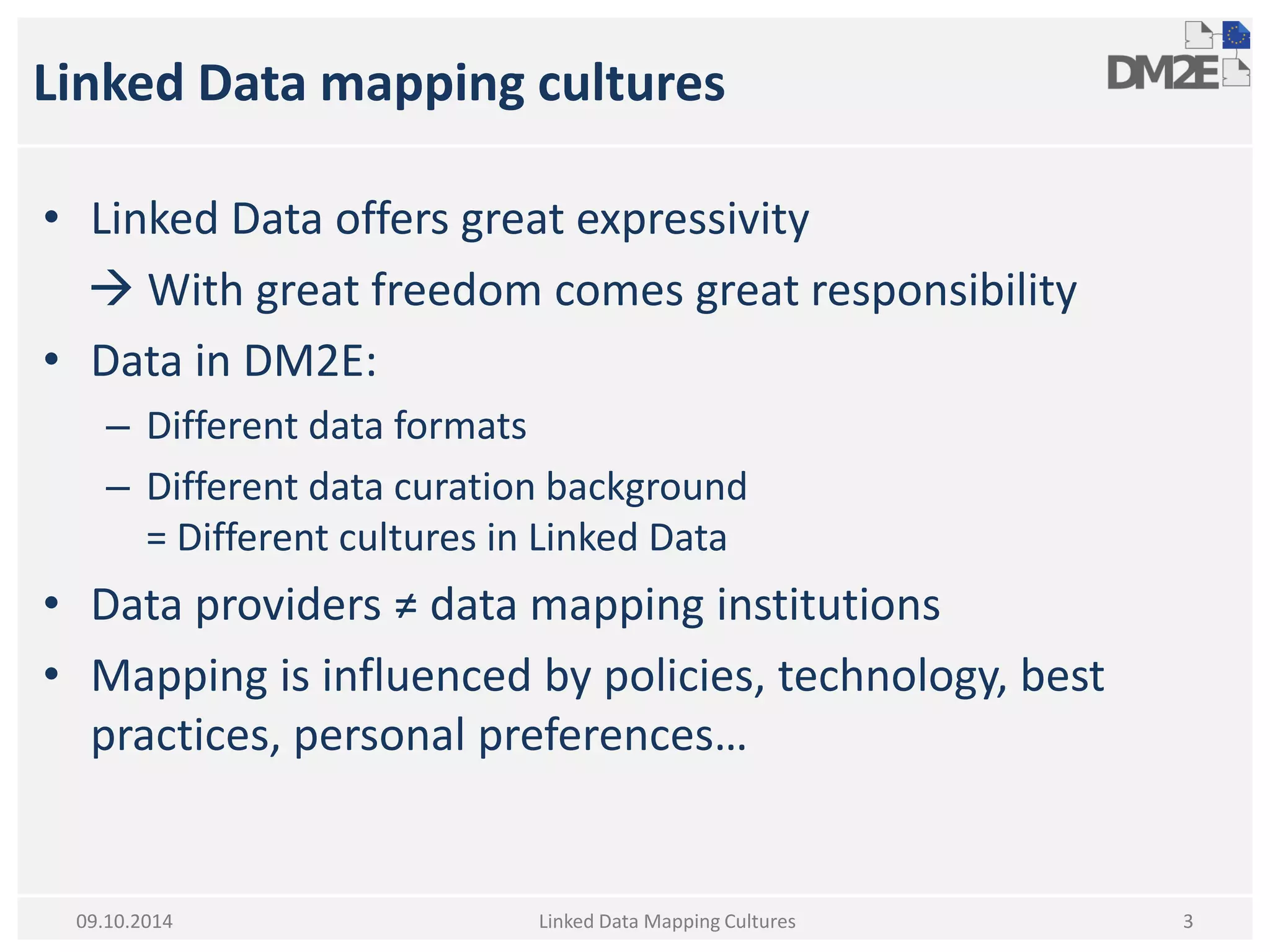 Linked Data mapping cultures 
•Linked Data offers great expressivity 
 With great freedom comes great responsibility 
•Data in DM2E: 
–Different data formats 
–Different data curation background = Different cultures in Linked Data 
•Data providers ≠ data mapping institutions 
•Mapping is influenced by policies, technology, best practices, personal preferences… 
Linked Data Mapping Cultures 
3 
09.10.2014  