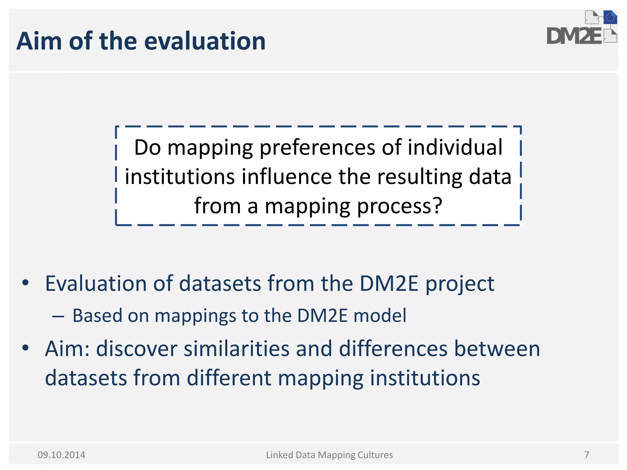 Aim of the evaluation 
•Evaluation of datasets from the DM2E project 
–Based on mappings to the DM2E model 
•Aim: discover similarities and differences between datasets from different mapping institutions 
Linked Data Mapping Cultures 
7 
09.10.2014 
Do mapping preferences of individual institutions influence the resulting data from a mapping process?  