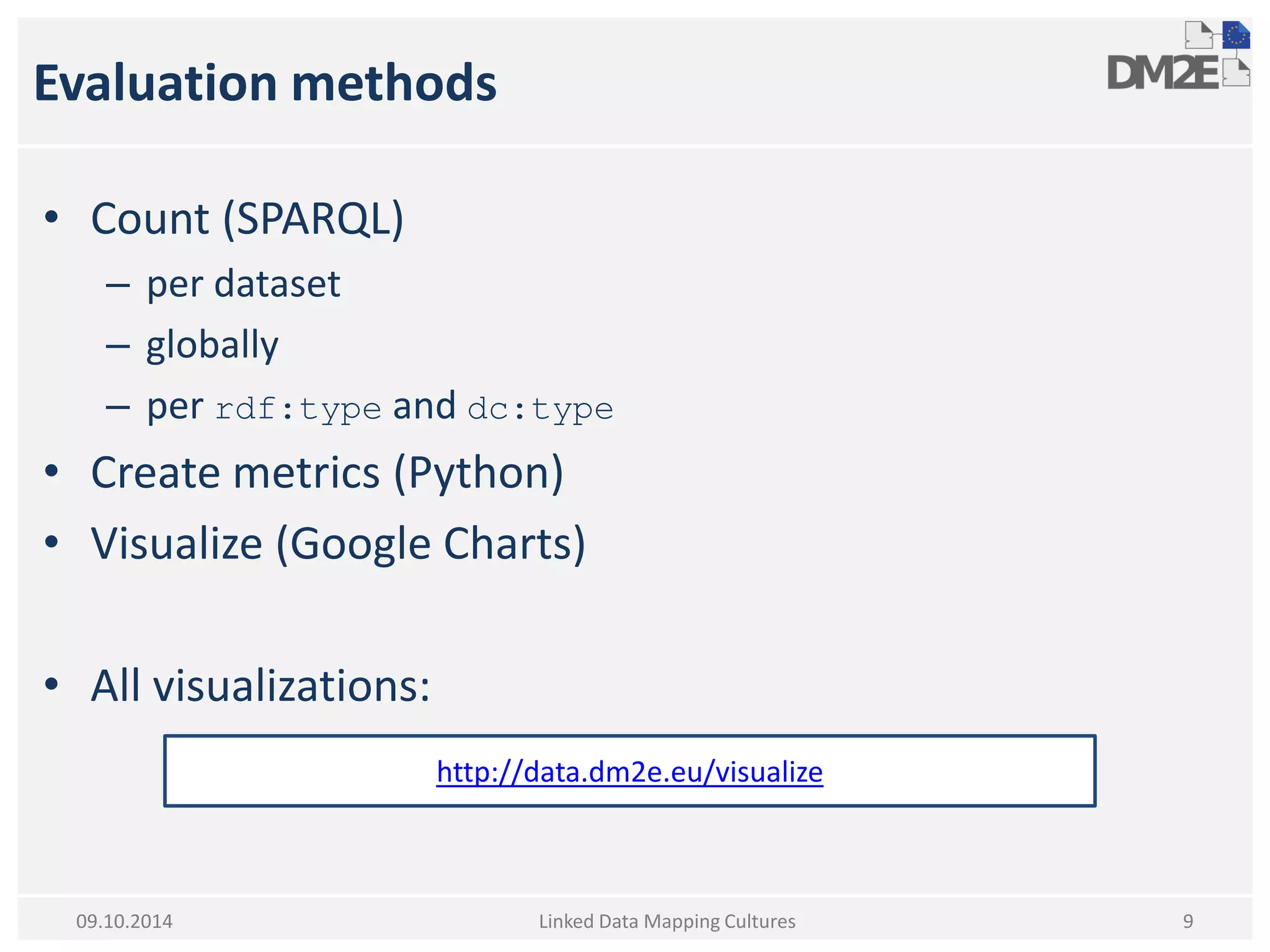 Evaluation methods 
•Count (SPARQL) 
–per dataset 
–globally 
–per rdf:type and dc:type 
•Create metrics (Python) 
•Visualize (Google Charts) 
•All visualizations: 
Linked Data Mapping Cultures 
9 
09.10.2014 
http://data.dm2e.eu/visualize  