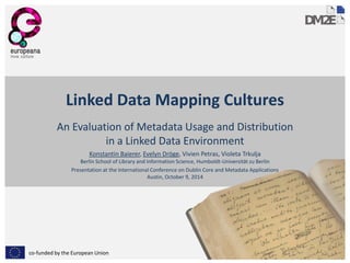 co-funded by the European Union 
Linked Data Mapping Cultures 
An Evaluation of Metadata Usage and Distribution in a Linked Data Environment 
Konstantin Baierer, Evelyn Dröge, Vivien Petras, Violeta Trkulja Berlin School of Library and Information Science, Humboldt-Universität zu Berlin 
Presentation at the International Conference on Dublin Core and Metadata Applications Austin, October 9, 2014  