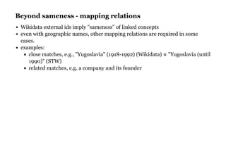 Beyond sameness - mapping relationsBeyond sameness - mapping relations
Wikidata external ids imply "sameness" of linked concepts
even with geographic names, other mapping relations are required in some
cases.
examples:
close matches, e.g., "Yugoslavia" (1918-1992) (Wikidata) ≅ "Yugoslavia (until
1990)" (STW)
related matches, e.g. a company and its founder
 