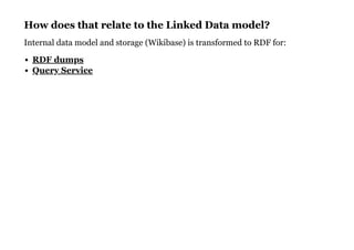 How does that relate to the Linked Data model?How does that relate to the Linked Data model?
Internal data model and storage (Wikibase) is transformed to RDF for:
RDF dumps
Query Service
 