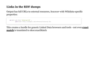 Links in the RDF dumpsLinks in the RDF dumps
Output has full URLs to external resources, however with Wikidata-specific
properties:
This creates a hurdle for generic Linked Data browsers and tools - not even
is translated to skos:exactMatch
wd:Q123 wdt:P234 "External-ID" ;
wdtn:P234 <http://example.com/reference/External-ID>
exact
match
 