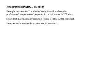 Federated SPARQL queriesFederated SPARQL queries
Example use case: GND authority has information about the
professions/occupations of people which is not known in Wikidata.
So get that information dynamically from a GND SPARQL endpoint.
Here, we are interested in economists, in particular.
 