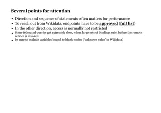 Several points for attentionSeveral points for attention
Direction and sequence of statements often matters for performance
To reach out from Wikidata, endpoints have to be ( )
In the other direction, access is normally not restricted
Some federated queries get extremely slow, when large sets of bindings exist before the remote
service is invoked
be sure to exclude variables bound to blank nodes ('unknown value' in Wikidata)
approved full list
 
