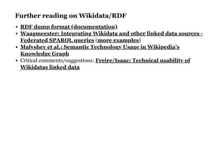 Further reading on Wikidata/RDFFurther reading on Wikidata/RDF
( )
Critical comments/suggestions:
RDF dump format (documentation)
Waagmeester: Integrating Wikidata and other linked data sources -
Federated SPARQL queries more examples
Malyshev et al.: Semantic Technology Usage in Wikipedia’s
Knowledge Graph
Freire/Isaac: Technical usability of
Wikidatas linked data
 
