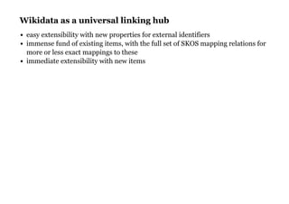 Wikidata as a universal linking hubWikidata as a universal linking hub
easy extensibility with new properties for external identifiers
immense fund of existing items, with the full set of SKOS mapping relations for
more or less exact mappings to these
immediate extensibility with new items
 
