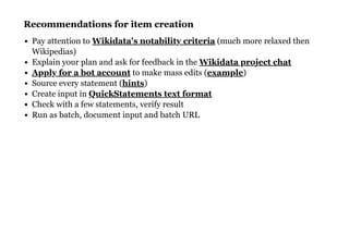 Recommendations for item creationRecommendations for item creation
Pay attention to (much more relaxed then
Wikipedias)
Explain your plan and ask for feedback in the
to make mass edits ( )
Source every statement ( )
Create input in
Check with a few statements, verify result
Run as batch, document input and batch URL
Wikidata's notability criteria
Wikidata project chat
Apply for a bot account example
hints
QuickStatements text format
 