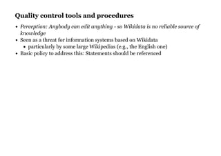 Quality control tools and proceduresQuality control tools and procedures
Perception: Anybody can edit anything - so Wikidata is no reliable source of
knowledge
Seen as a threat for information systems based on Wikidata
particularly by some large Wikipedias (e.g., the English one)
Basic policy to address this: Statements should be referenced
 